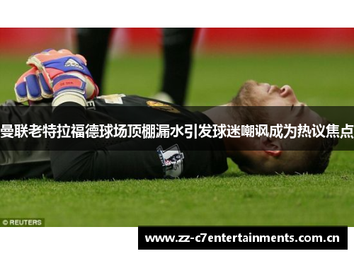 曼联老特拉福德球场顶棚漏水引发球迷嘲讽成为热议焦点